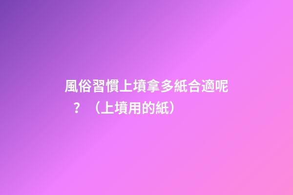 風俗習慣上墳拿多紙合適呢？（上墳用的紙）